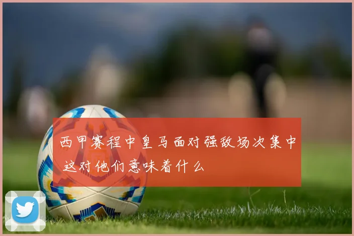 西甲赛程中皇马面对强敌场次集中 这对他们意味着什么