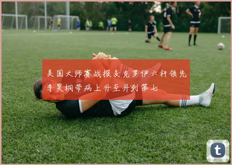 美国大师赛战报麦克罗伊六杆领先李昊桐带病上升至并列第七