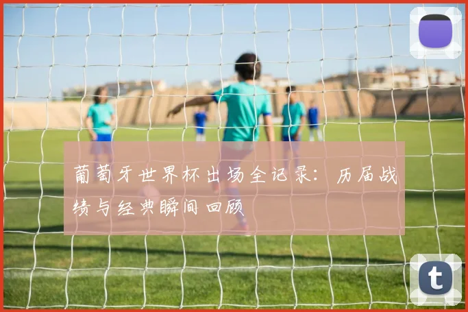葡萄牙世界杯出场全记录:历届战绩与经典瞬间回顾