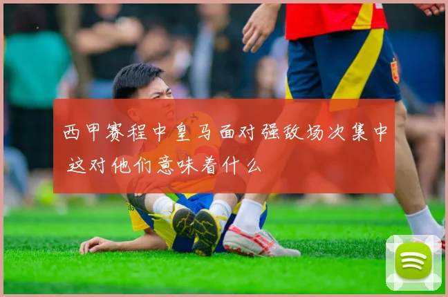 西甲赛程中皇马面对强敌场次集中 这对他们意味着什么